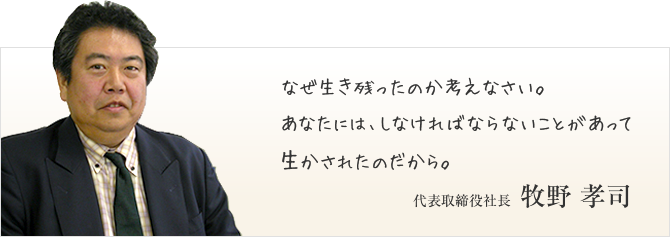 なぜ生き残ったのか考えなさい。あなたには、しなければならないことがあって生かされたのだから。代表取締役社長 牧野 孝司